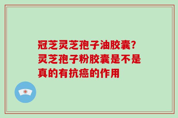 冠芝灵芝孢子油胶囊？灵芝孢子粉胶囊是不是真的有抗癌的作用
