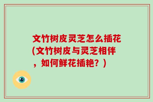 文竹树皮灵芝怎么插花(文竹树皮与灵芝相伴，如何鲜花插艳？)