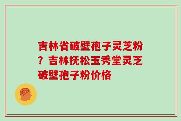 吉林省破壁孢子灵芝粉？吉林抚松玉秀堂灵芝破壁孢子粉价格