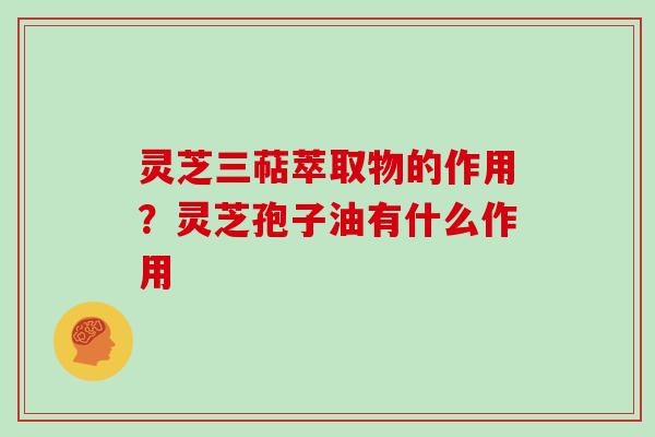 灵芝三萜萃取物的作用？灵芝孢子油有什么作用