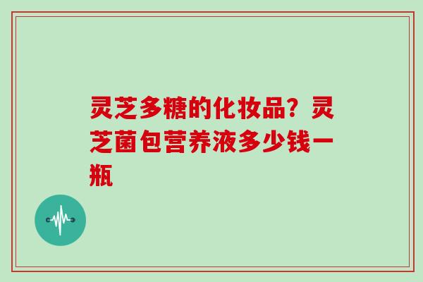 灵芝多糖的化妆品?灵芝菌包营养液多少钱一瓶-第1张图片-灵芝大师 灵芝多糖的化妆品?灵芝菌包营养液多少钱一瓶-第1张图片-灵芝大师