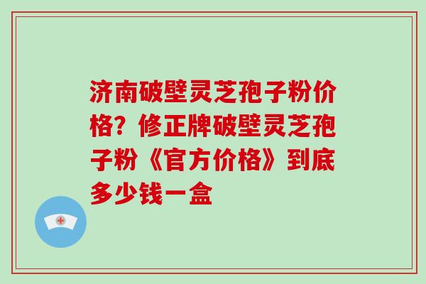 济南破壁灵芝孢子粉价格？修正牌破壁灵芝孢子粉《官方价格》到底多少钱一盒