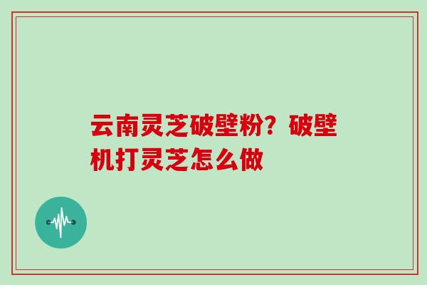 云南灵芝破壁粉？破壁机打灵芝怎么做
