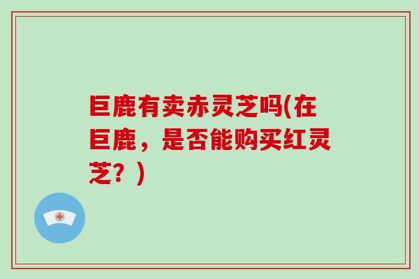 巨鹿有卖赤灵芝吗(在巨鹿，是否能购买红灵芝？)