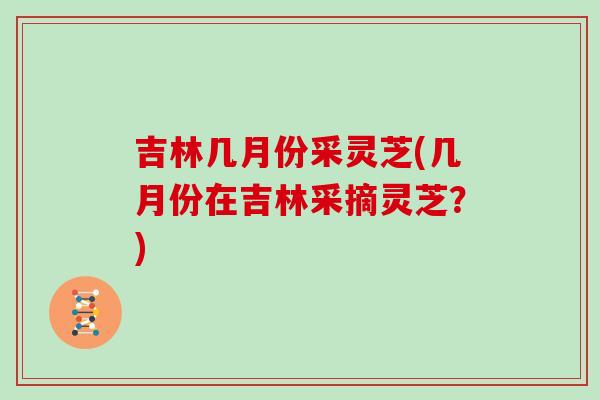 吉林几月份采灵芝(几月份在吉林采摘灵芝？)