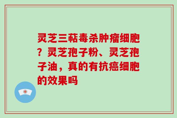 灵芝三萜毒杀肿瘤细胞？灵芝孢子粉、灵芝孢子油，真的有抗癌细胞的效果吗