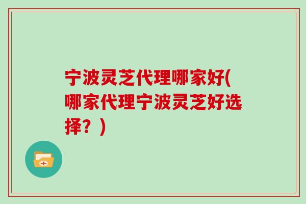 宁波灵芝代理哪家好(哪家代理宁波灵芝好选择？)