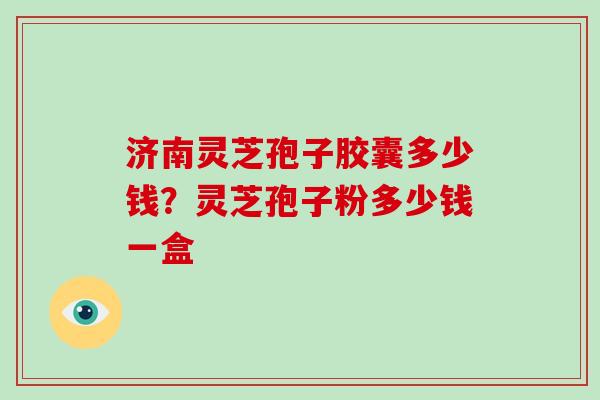 济南灵芝孢子胶囊多少钱？灵芝孢子粉多少钱一盒