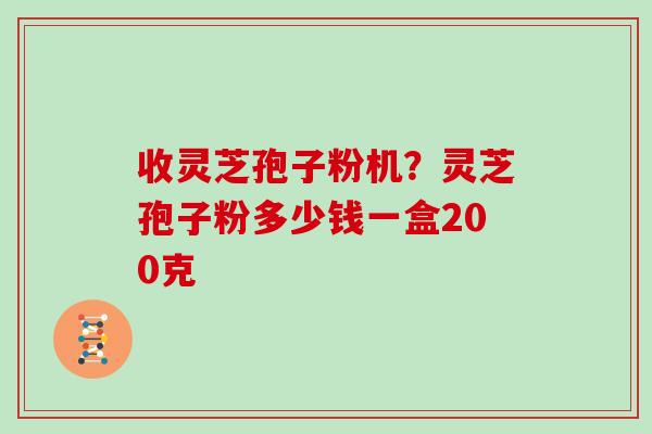 收灵芝孢子粉机？灵芝孢子粉多少钱一盒200克