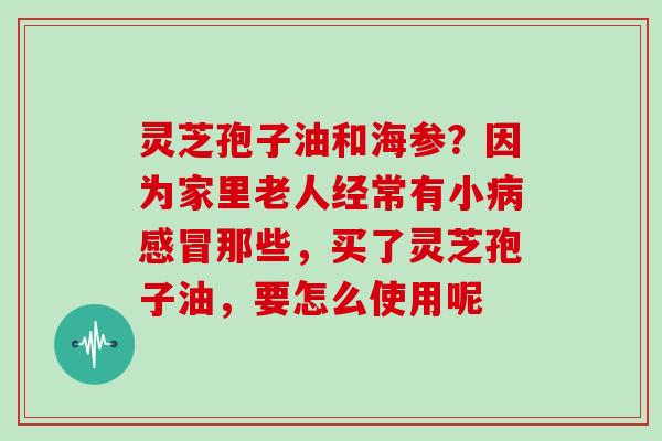 灵芝孢子油和海参？因为家里老人经常有小病感冒那些，买了灵芝孢子油，要怎么使用呢