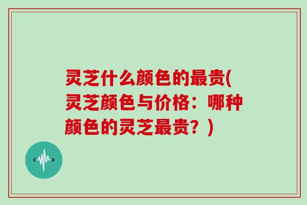 灵芝什么颜色的最贵(灵芝颜色与价格：哪种颜色的灵芝最贵？)