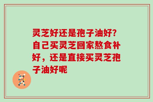 灵芝好还是孢子油好？自己买灵芝回家熬食补好，还是直接买灵芝孢子油好呢