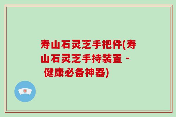 寿山石灵芝手把件(寿山石灵芝手持装置 - 健康必备神器)