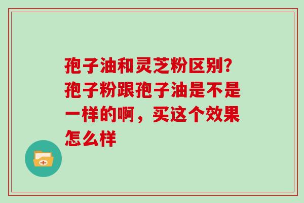 孢子油和灵芝粉区别？孢子粉跟孢子油是不是一样的啊，买这个效果怎么样