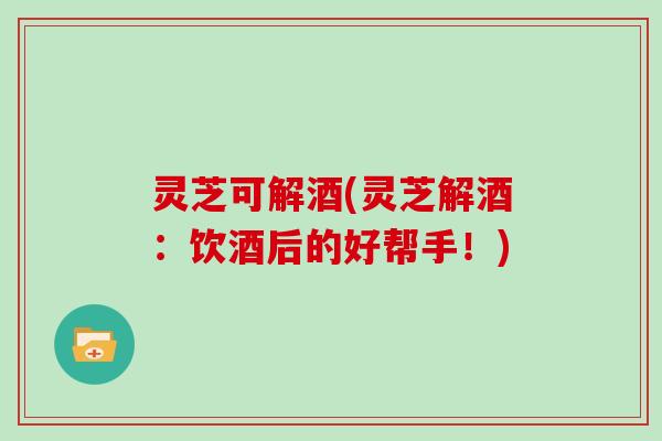 灵芝可解酒(灵芝解酒：饮酒后的好帮手！)