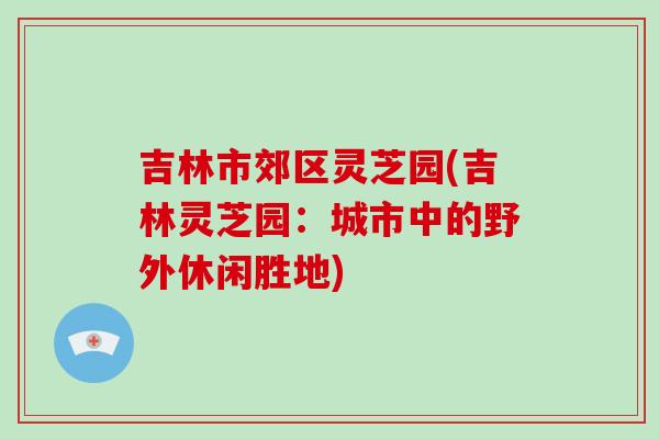 吉林市郊区灵芝园(吉林灵芝园:城市中的野外休闲胜地)-第1张图片-灵芝大师 吉林市郊区灵芝园(吉林灵芝园:城市中的野外休闲胜地)-第1张图片-灵芝大师
