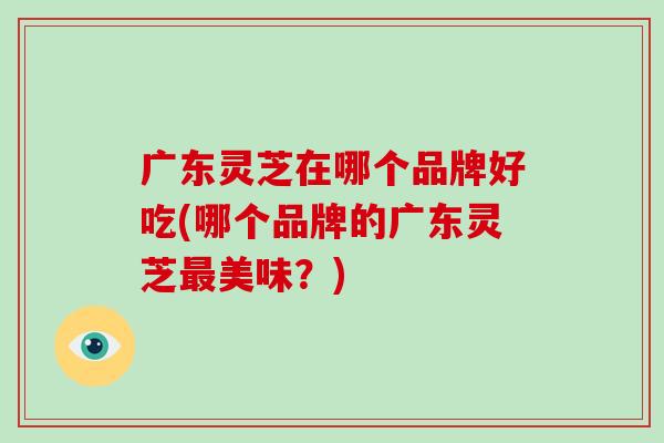 广东灵芝在哪个品牌好吃(哪个品牌的广东灵芝最美味？)