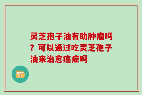 灵芝孢子油有助肿瘤吗？可以通过吃灵芝孢子油来治愈癌症吗