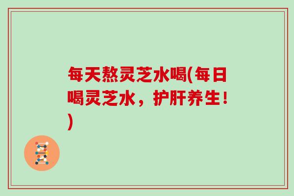每天熬灵芝水喝(每日喝灵芝水，护肝养生！)