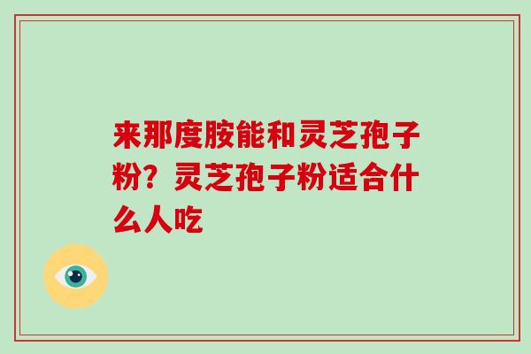 来那度胺能和灵芝孢子粉？灵芝孢子粉适合什么人吃