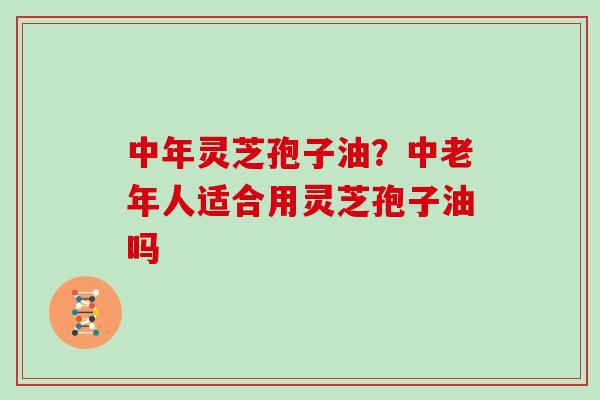 中年灵芝孢子油？中老年人适合用灵芝孢子油吗