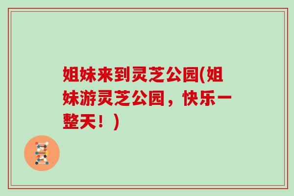 姐妹来到灵芝公园(姐妹游灵芝公园，快乐一整天！)