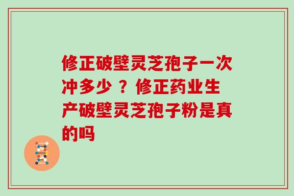 修正破壁灵芝孢子一次冲多少 ？修正药业生产破壁灵芝孢子粉是真的吗