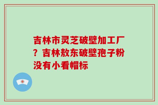 吉林市灵芝破壁加工厂?吉林敖东破壁孢子粉没有小看帽标-第1张图片-灵芝大师 吉林市灵芝破壁加工厂?吉林敖东破壁孢子粉没有小看帽标-第1张图片-灵芝大师