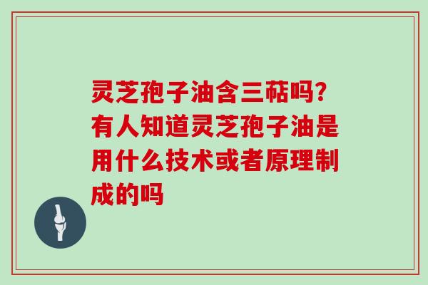 灵芝孢子油含三萜吗？有人知道灵芝孢子油是用什么技术或者原理制成的吗