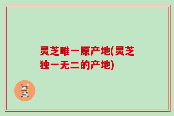 灵芝唯一原产地(灵芝独一无二的产地)