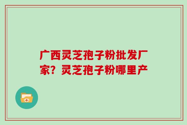 广西灵芝孢子粉批发厂家？灵芝孢子粉哪里产