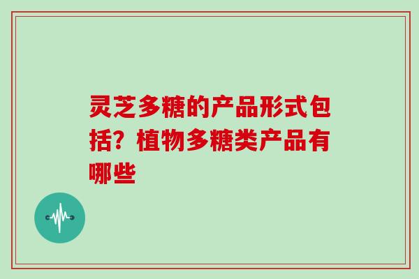 灵芝多糖的产品形式包括？植物多糖类产品有哪些