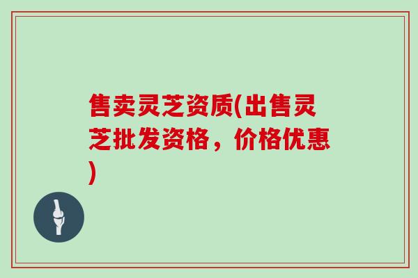售卖灵芝资质(出售灵芝批发资格，价格优惠)