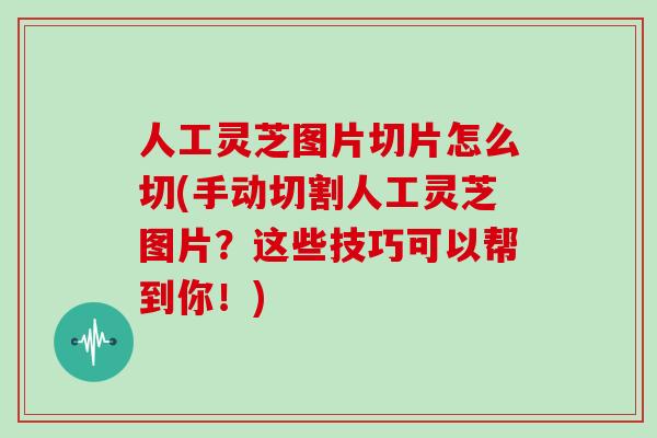 人工灵芝图片切片怎么切(手动切割人工灵芝图片？这些技巧可以帮到你！)