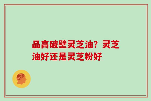 品高破壁灵芝油？灵芝油好还是灵芝粉好