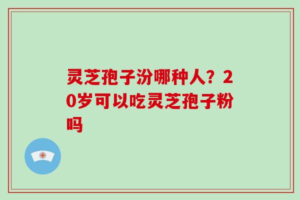 灵芝孢子汾哪种人？20岁可以吃灵芝孢子粉吗