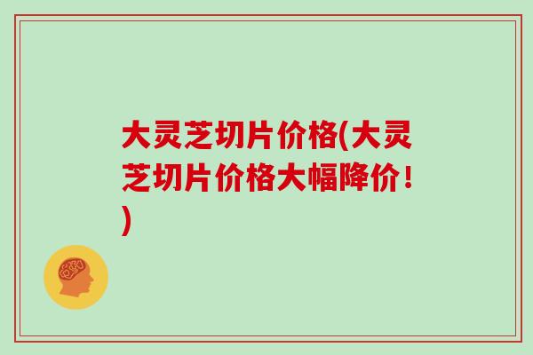 大灵芝切片价格(大灵芝切片价格大幅降价！)
