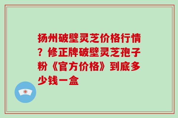扬州破壁灵芝价格行情？修正牌破壁灵芝孢子粉《官方价格》到底多少钱一盒