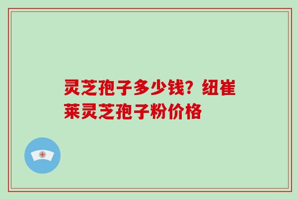 灵芝孢子多少钱？纽崔莱灵芝孢子粉价格