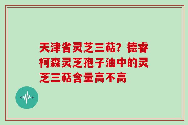 天津省灵芝三萜？德睿柯森灵芝孢子油中的灵芝三萜含量高不高