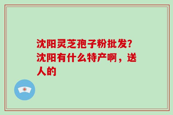 沈阳灵芝孢子粉批发？沈阳有什么特产啊，送人的