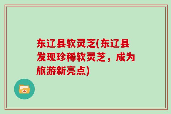 东辽县软灵芝(东辽县发现珍稀软灵芝，成为旅游新亮点)