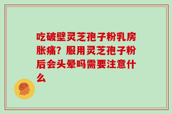 吃破壁灵芝孢子粉乳房胀痛？服用灵芝孢子粉后会头晕吗需要注意什么