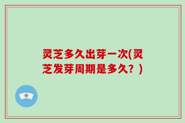 灵芝多久出芽一次(灵芝发芽周期是多久？)