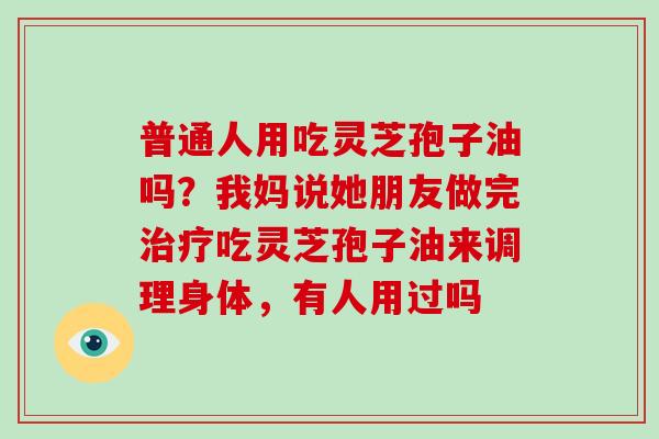普通人用吃灵芝孢子油吗？我妈说她朋友做完治疗吃灵芝孢子油来调理身体，有人用过吗