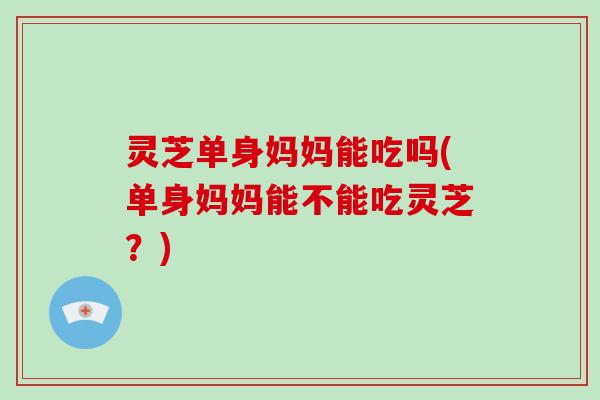 灵芝单身妈妈能吃吗(单身妈妈能不能吃灵芝？)