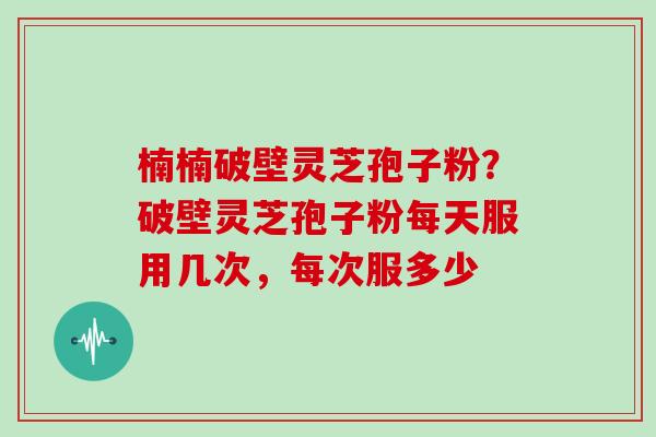 楠楠破壁灵芝孢子粉？破壁灵芝孢子粉每天服用几次，每次服多少