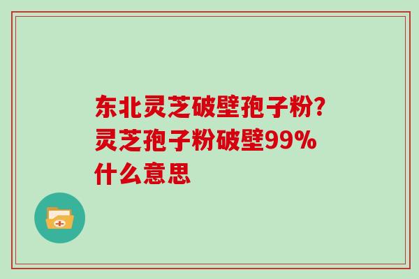 东北灵芝破壁孢子粉？灵芝孢子粉破壁99%什么意思