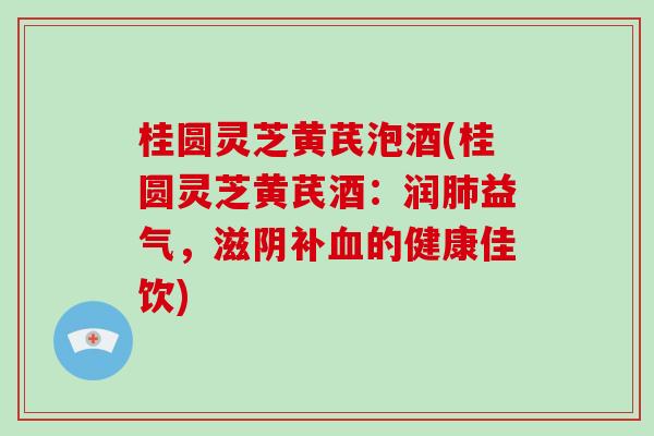 桂圆灵芝黄芪泡酒(桂圆灵芝黄芪酒：润肺益气，滋阴补血的健康佳饮)