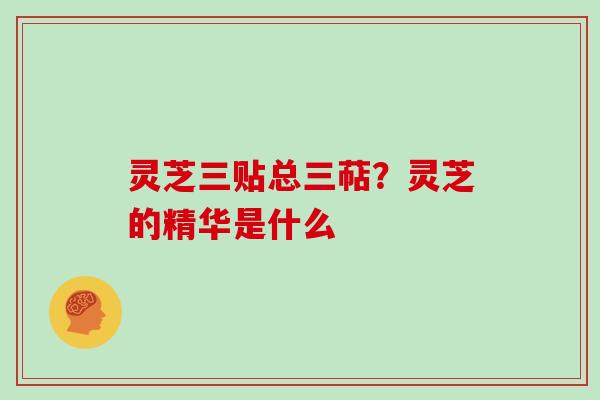 灵芝三贴总三萜？灵芝的精华是什么